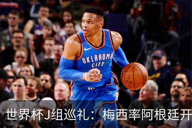 世界杯J组巡礼：梅西率阿根廷开启卫冕之旅 约旦迎首秀