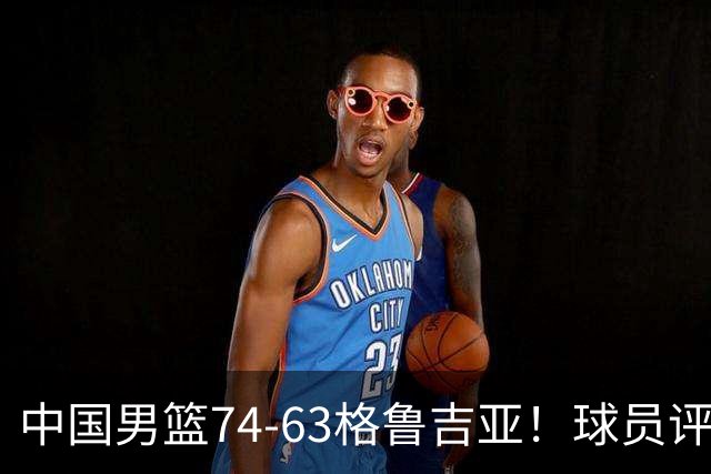 中国男篮74-63格鲁吉亚！球员评分：3人满分，2人良好，2人不合格