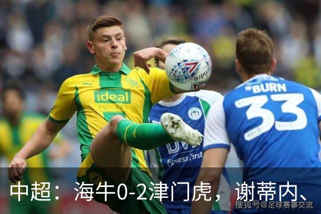 中超：海牛0-2津门虎，谢蒂内、基莱斯破门，孙铭谦助攻