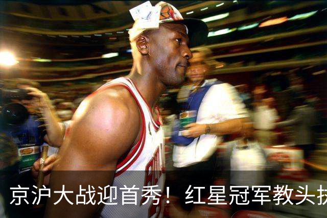 京沪大战迎首秀！红星冠军教头执教申花，四场硬仗连环考验