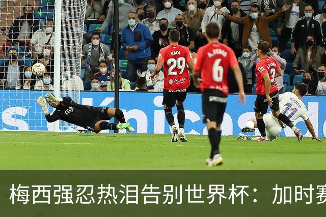 梅西强忍热泪告别世界杯：加时赛0比1惜败西班牙，20年传奇终章