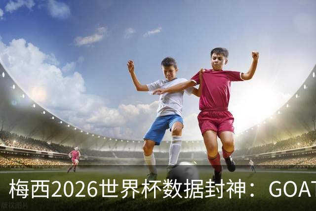 梅西2026世界杯数据封神：GOAT的终极答卷，六项进攻数据高居榜首