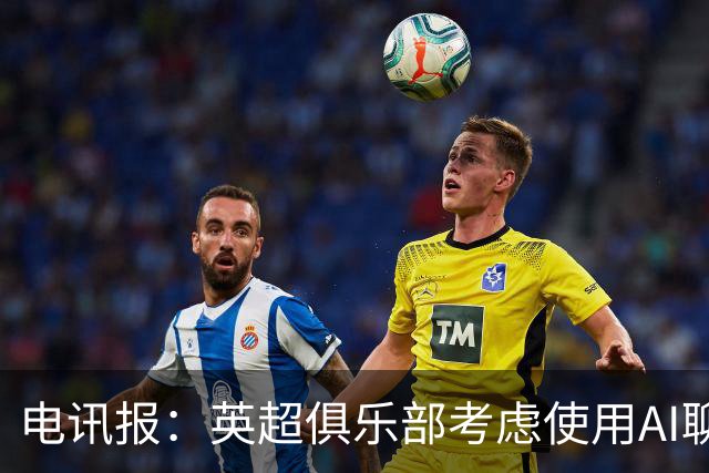 电讯报：英超俱乐部考虑使用AI聊天软件模拟转会谈判
