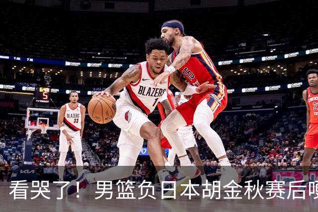 看哭了！男篮负日本胡金秋赛后哽咽落泪，15+4全队最高仍拼命揽责，他已经做到极致