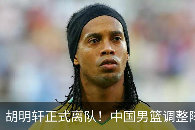 胡明轩正式离队！中国男篮调整阵容，MVP归队