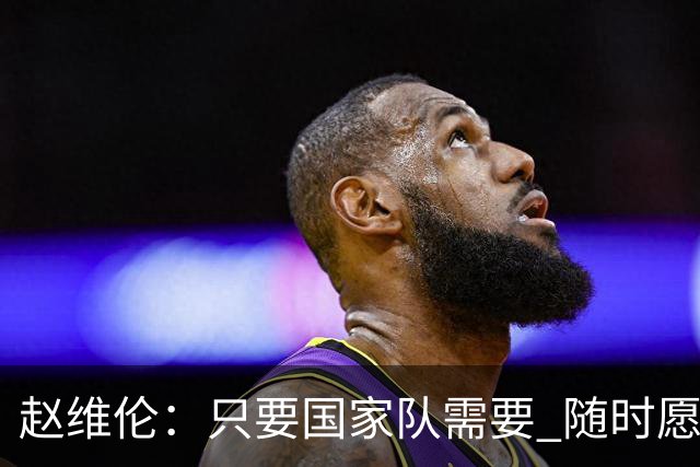 赵维伦：只要国家队需要 随时愿意放弃联赛&无条件响应征召