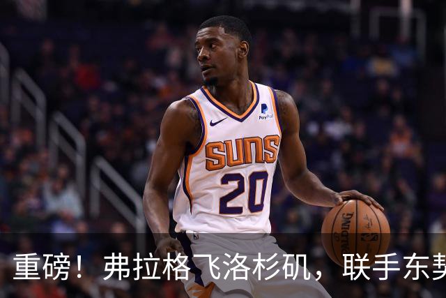 重磅！弗拉格飞洛杉矶，联手东契奇