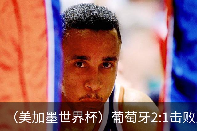 （美加墨世界杯）葡萄牙2:1击败克罗地亚 C罗获世界杯淘汰赛首球