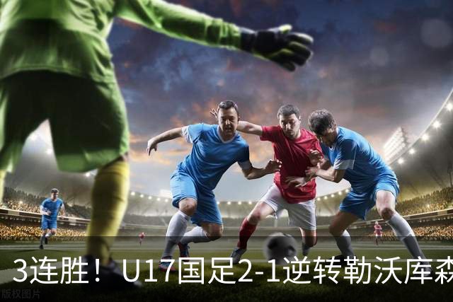 3连胜！U17国足2-1逆转勒沃库森，赵松源替补发威+孔玺诺扳平